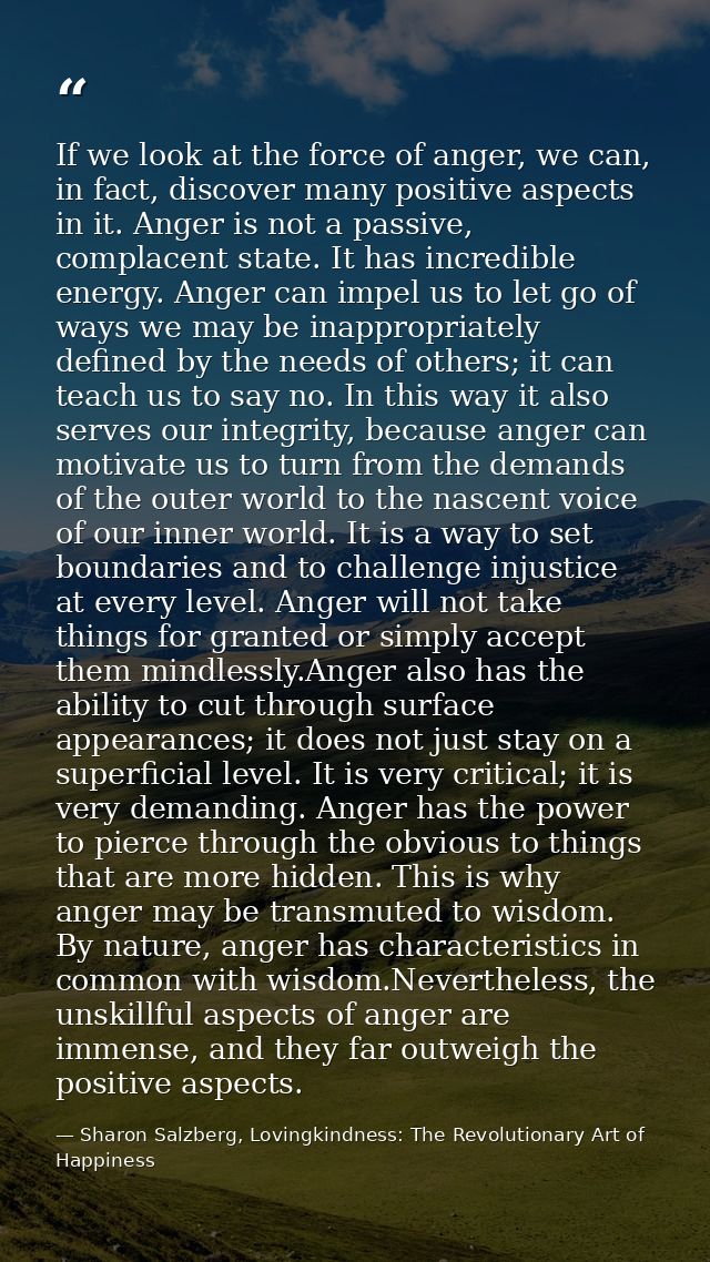 If we look at the force of anger, we can, in fact, discover many positive aspects in it. Anger is not a passive, complac — Sharon Salzberg, Lovingkindness: The Revolutionary Art of Happiness