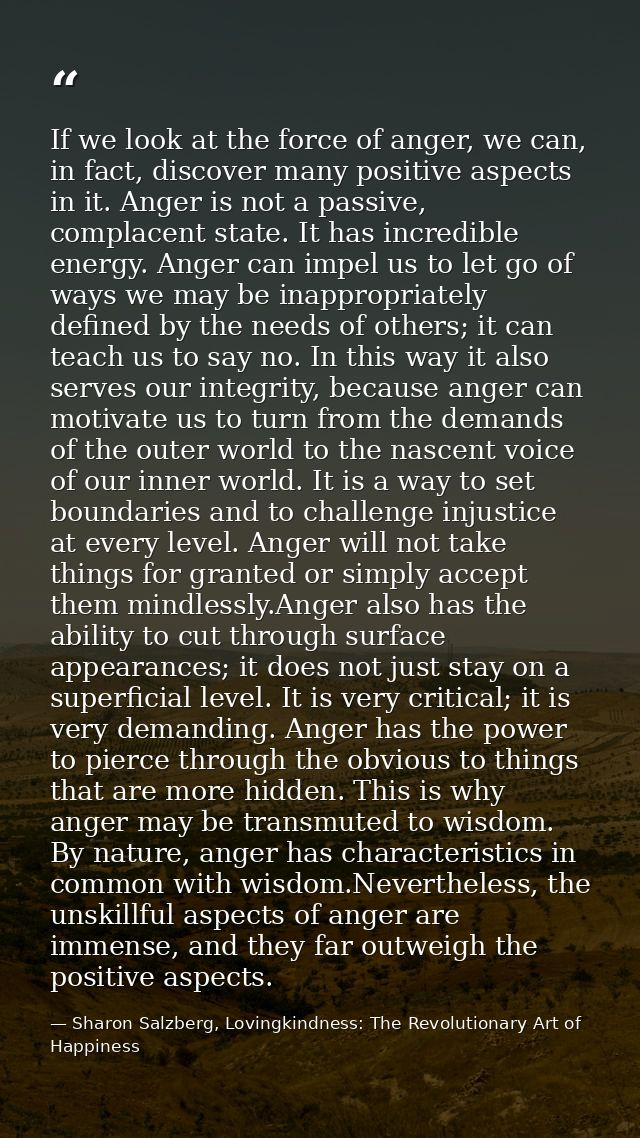 If we look at the force of anger, we can, in fact, discover many positive aspects in it. Anger is not a passive, complac — Sharon Salzberg, Lovingkindness: The Revolutionary Art of Happiness