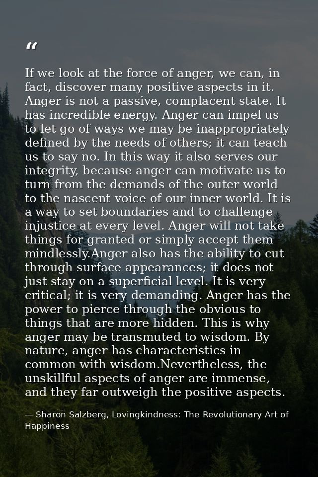 If we look at the force of anger, we can, in fact, discover many positive aspects in it. Anger is not a passive, complac — Sharon Salzberg, Lovingkindness: The Revolutionary Art of Happiness
