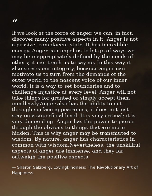 If we look at the force of anger, we can, in fact, discover many positive aspects in it. Anger is not a passive, complac — Sharon Salzberg, Lovingkindness: The Revolutionary Art of Happiness