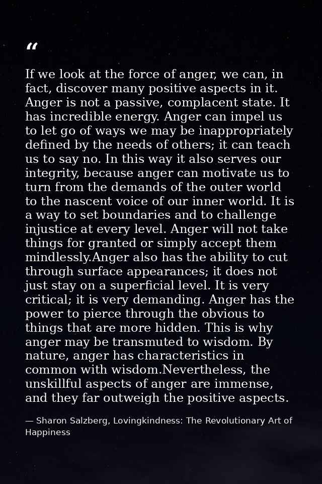 If we look at the force of anger, we can, in fact, discover many positive aspects in it. Anger is not a passive, complac — Sharon Salzberg, Lovingkindness: The Revolutionary Art of Happiness