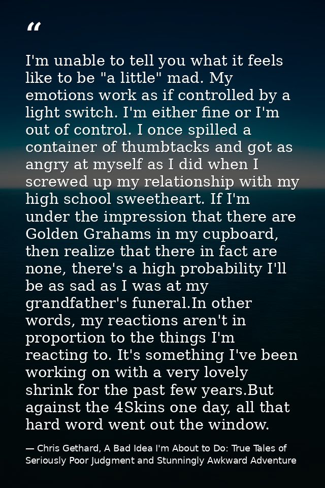 I'm unable to tell you what it feels like to be "a little" mad. My emotions work as if controlled by a light switch. I'm — Chris Gethard, A Bad Idea I'm About to Do: True Tales of Seriously Poor Judgment and Stunningly Awkward Adventure