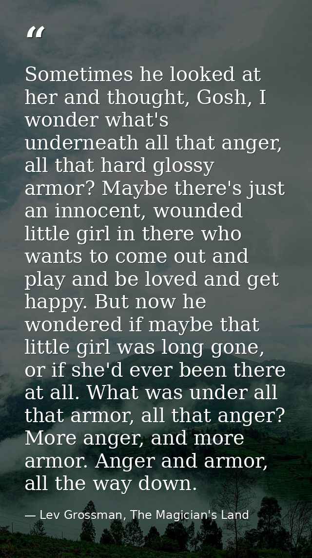 Sometimes he looked at her and thought, Gosh, I wonder what's underneath all that anger, all that hard glossy armor? May — Lev Grossman, The Magician's Land