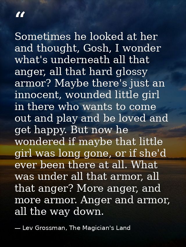 Sometimes he looked at her and thought, Gosh, I wonder what's underneath all that anger, all that hard glossy armor? May — Lev Grossman, The Magician's Land