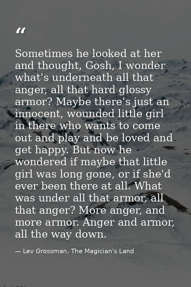 Sometimes he looked at her and thought, Gosh, I wonder what's underneath all that anger, all that hard glossy armor? May — Lev Grossman, The Magician's Land