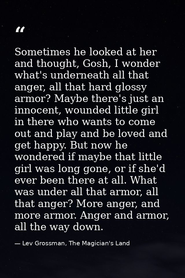Sometimes he looked at her and thought, Gosh, I wonder what's underneath all that anger, all that hard glossy armor? May — Lev Grossman, The Magician's Land