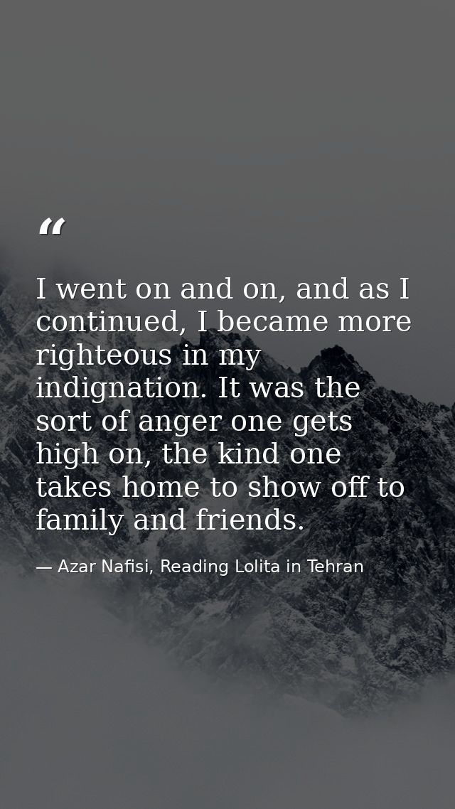I went on and on, and as I continued, I became more righteous in my indignation. It was the sort of anger one gets high  — Azar Nafisi, Reading Lolita in Tehran