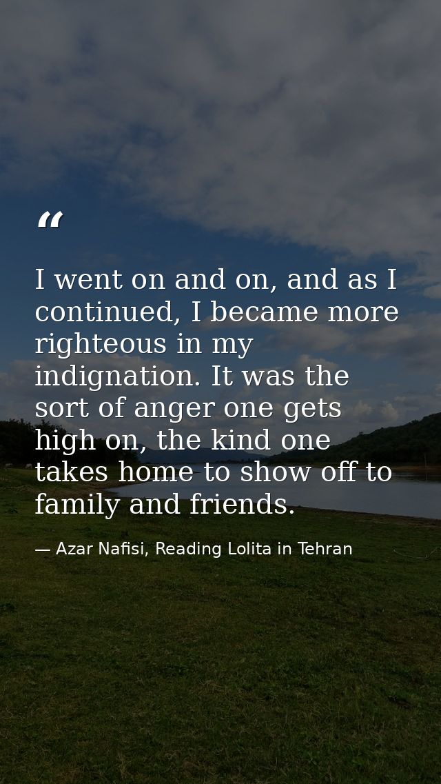 I went on and on, and as I continued, I became more righteous in my indignation. It was the sort of anger one gets high  — Azar Nafisi, Reading Lolita in Tehran