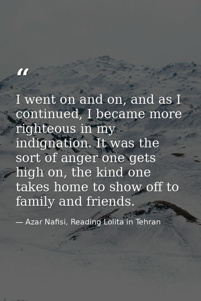I went on and on, and as I continued, I became more righteous in my indignation. It was the sort of anger one gets high  — Azar Nafisi, Reading Lolita in Tehran