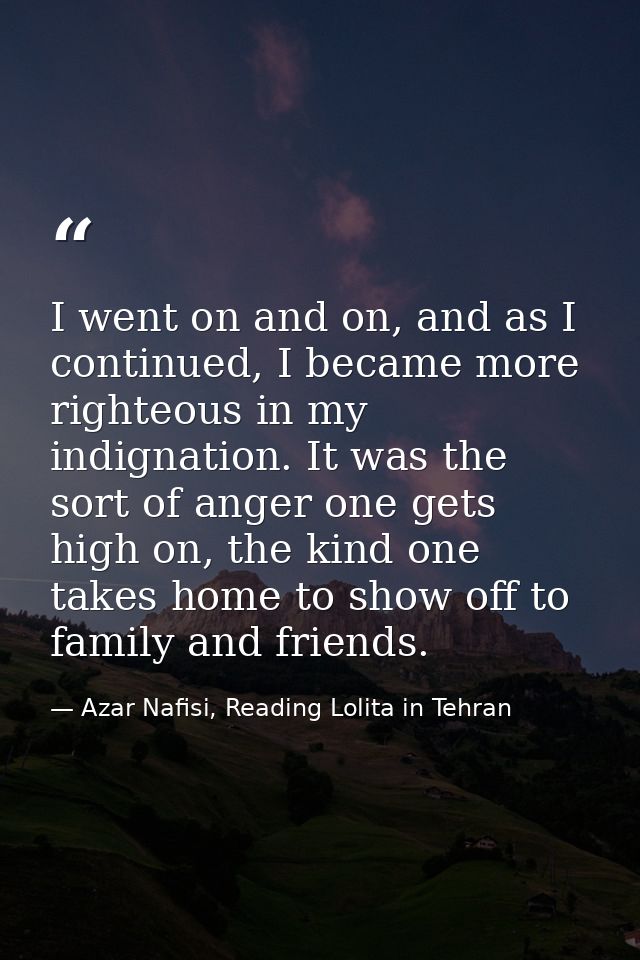 I went on and on, and as I continued, I became more righteous in my indignation. It was the sort of anger one gets high  — Azar Nafisi, Reading Lolita in Tehran
