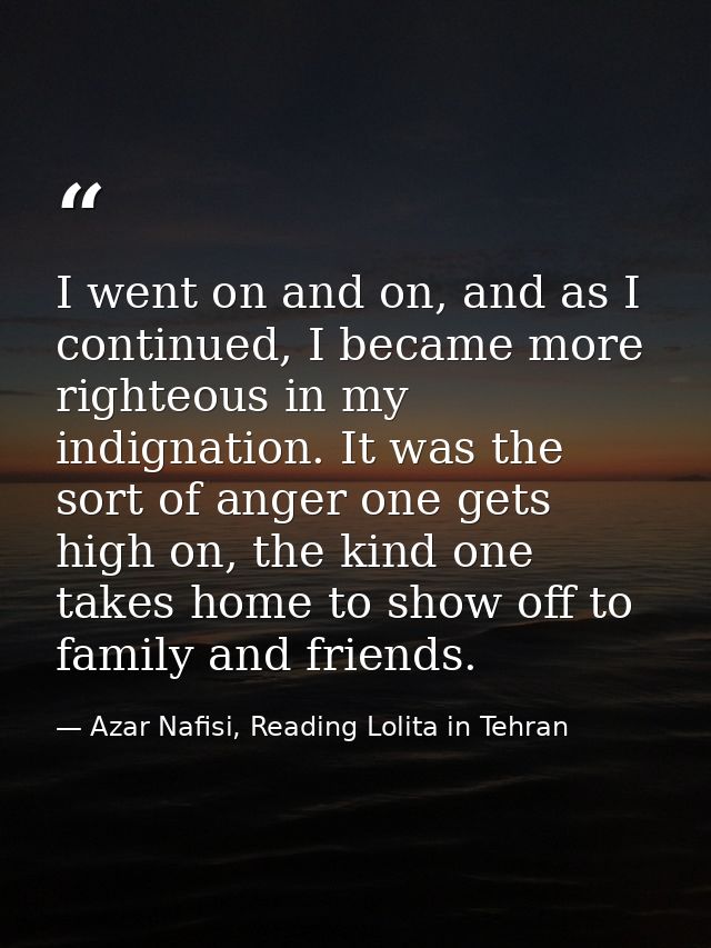 I went on and on, and as I continued, I became more righteous in my indignation. It was the sort of anger one gets high  — Azar Nafisi, Reading Lolita in Tehran