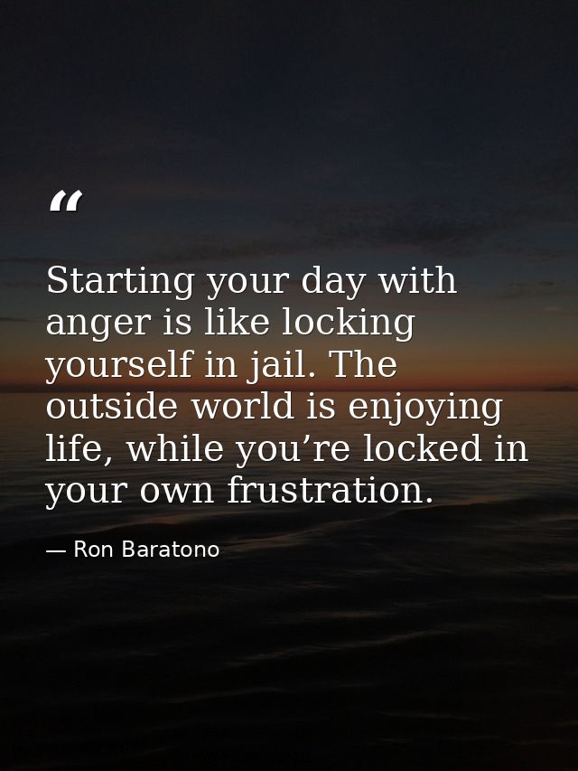 Starting your day with anger is like locking yourself in jail. The outside world is enjoying life, while you’re locked i — Ron Baratono