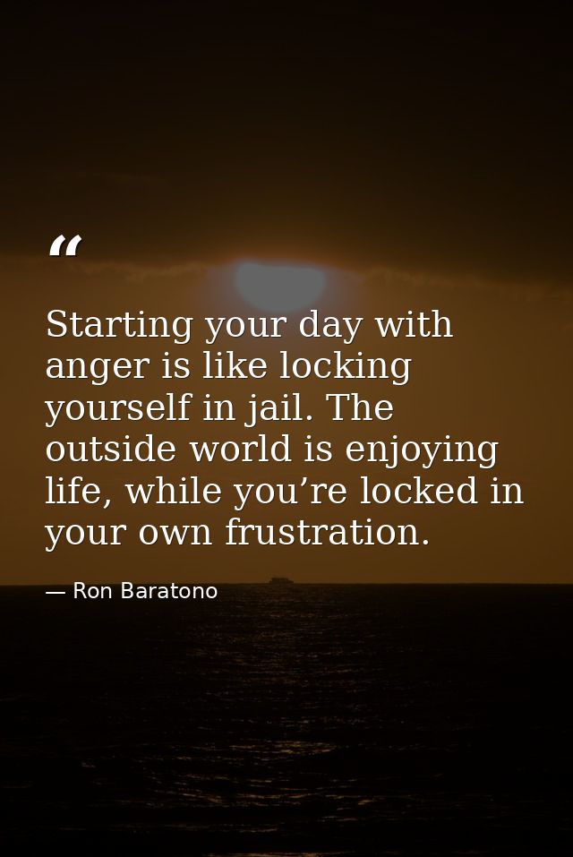 Starting your day with anger is like locking yourself in jail. The outside world is enjoying life, while you’re locked i — Ron Baratono