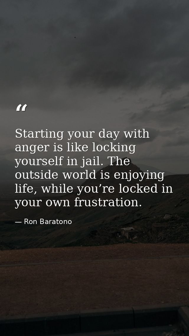 Starting your day with anger is like locking yourself in jail. The outside world is enjoying life, while you’re locked i — Ron Baratono