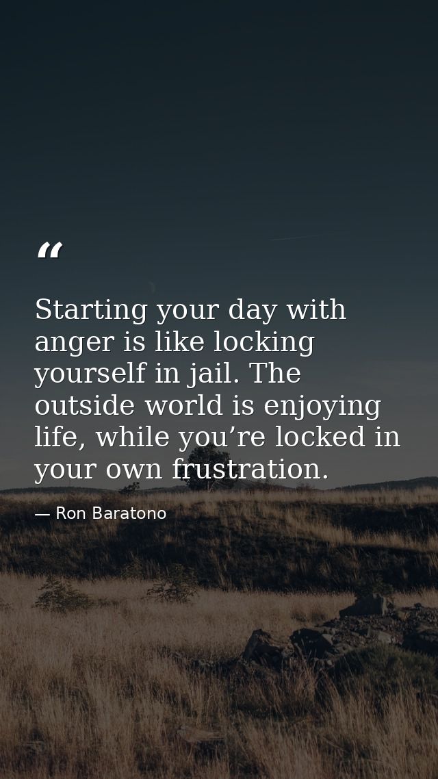 Starting your day with anger is like locking yourself in jail. The outside world is enjoying life, while you’re locked i — Ron Baratono