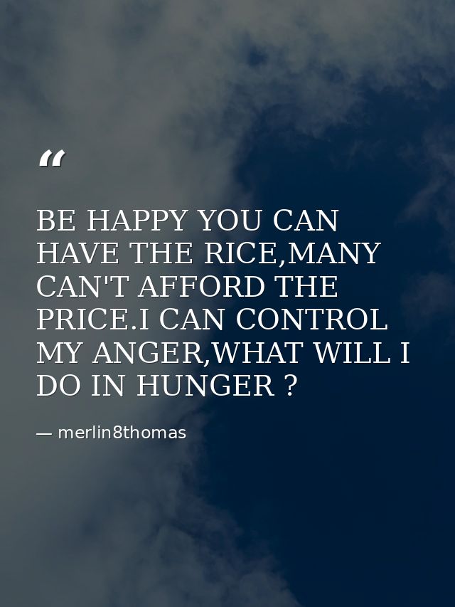 BE HAPPY YOU CAN HAVE THE RICE,MANY CAN'T AFFORD THE PRICE.I CAN CONTROL MY ANGER,WHAT WILL I DO IN HUNGER ? — merlin8thomas