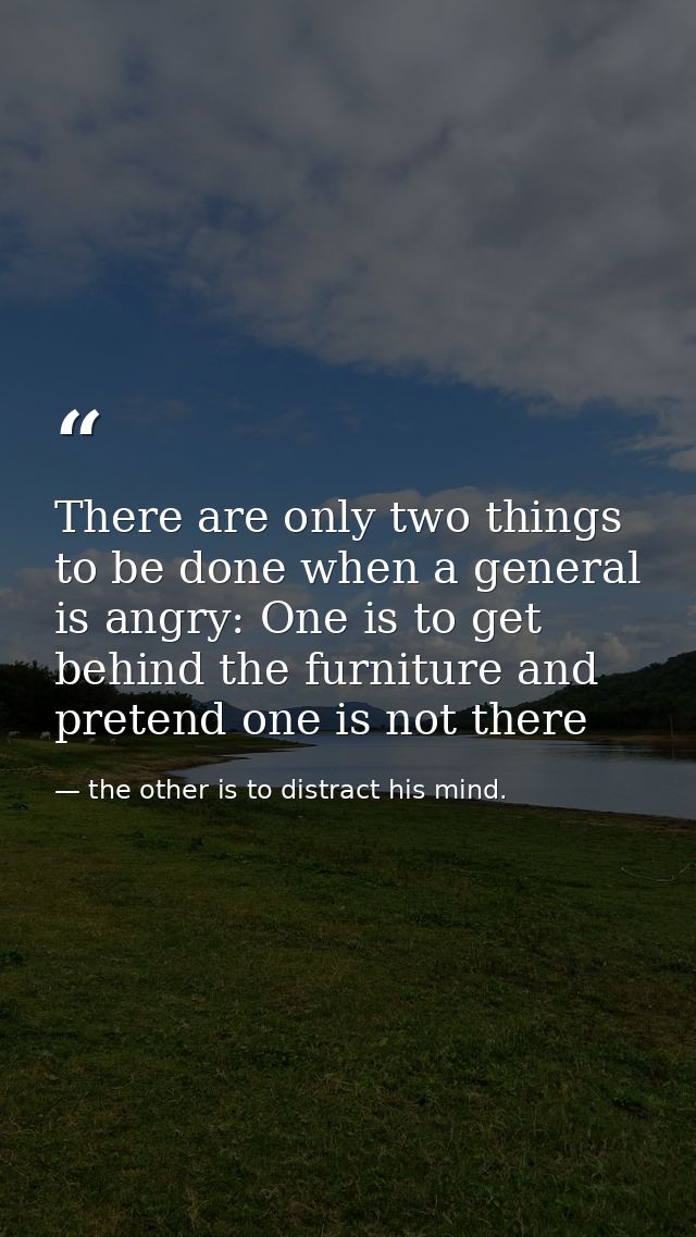 There are only two things to be done when a general is angry: One is to get behind the furniture and pretend one is not  — the other is to distract his mind.
