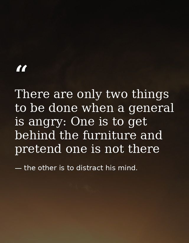 There are only two things to be done when a general is angry: One is to get behind the furniture and pretend one is not  — the other is to distract his mind.