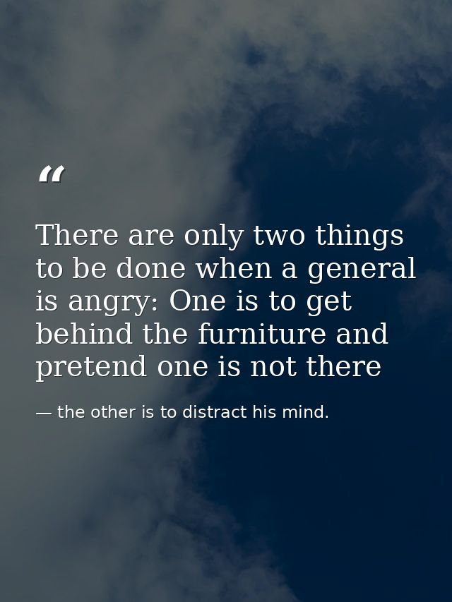There are only two things to be done when a general is angry: One is to get behind the furniture and pretend one is not  — the other is to distract his mind.