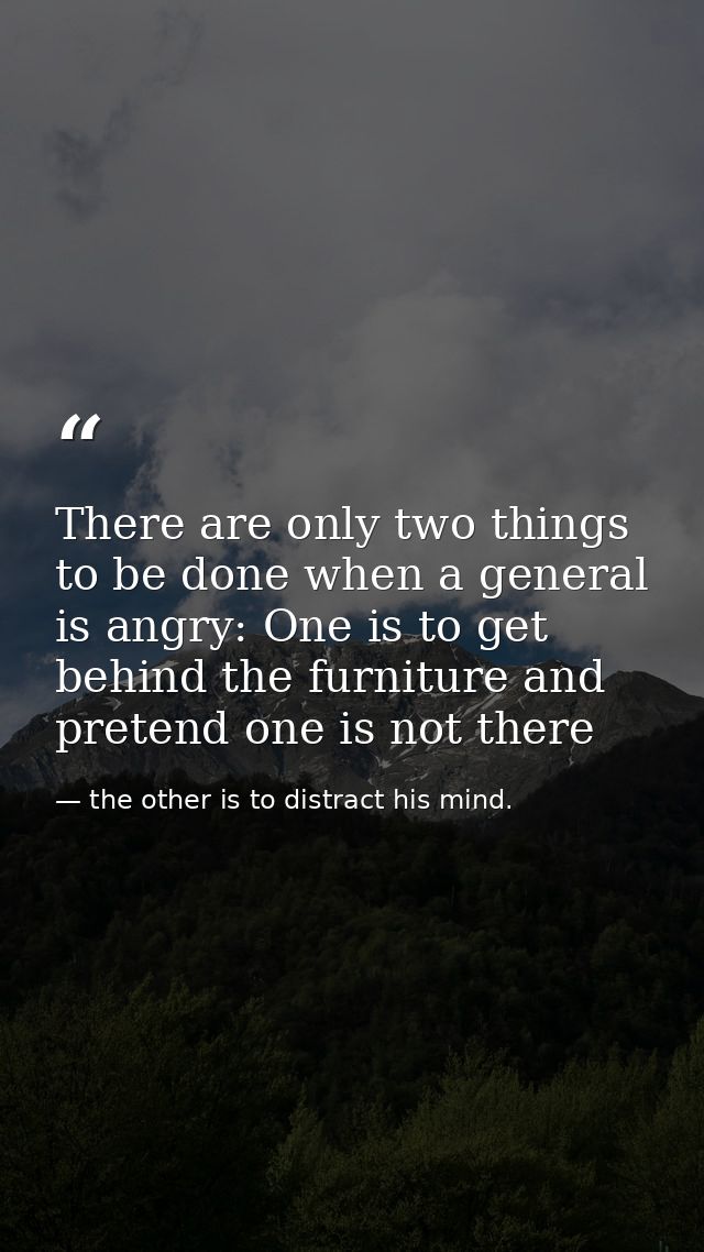 There are only two things to be done when a general is angry: One is to get behind the furniture and pretend one is not  — the other is to distract his mind.