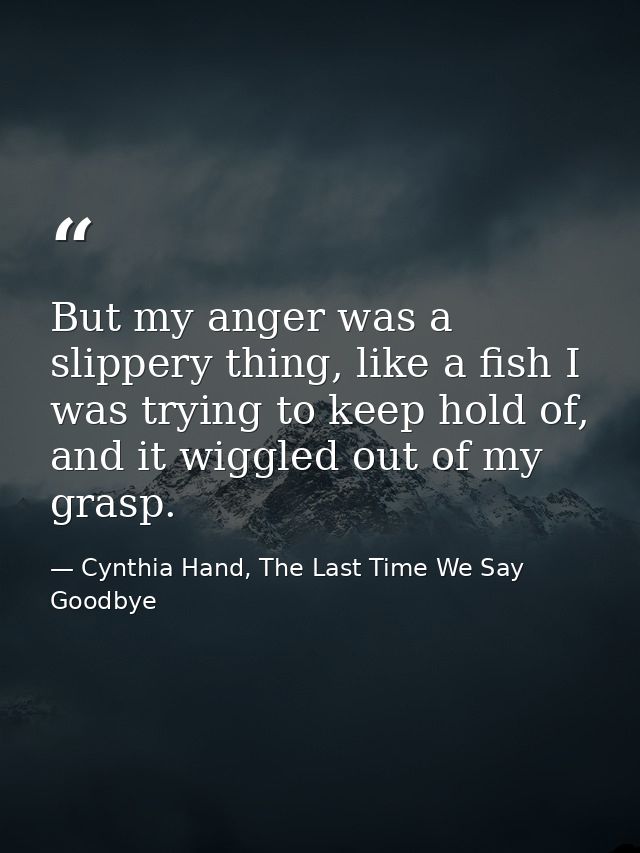 But my anger was a slippery thing, like a fish I was trying to keep hold of, and it wiggled out of my grasp. — Cynthia Hand, The Last Time We Say Goodbye