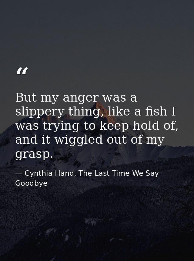 But my anger was a slippery thing, like a fish I was trying to keep hold of, and it wiggled out of my grasp. — Cynthia Hand, The Last Time We Say Goodbye