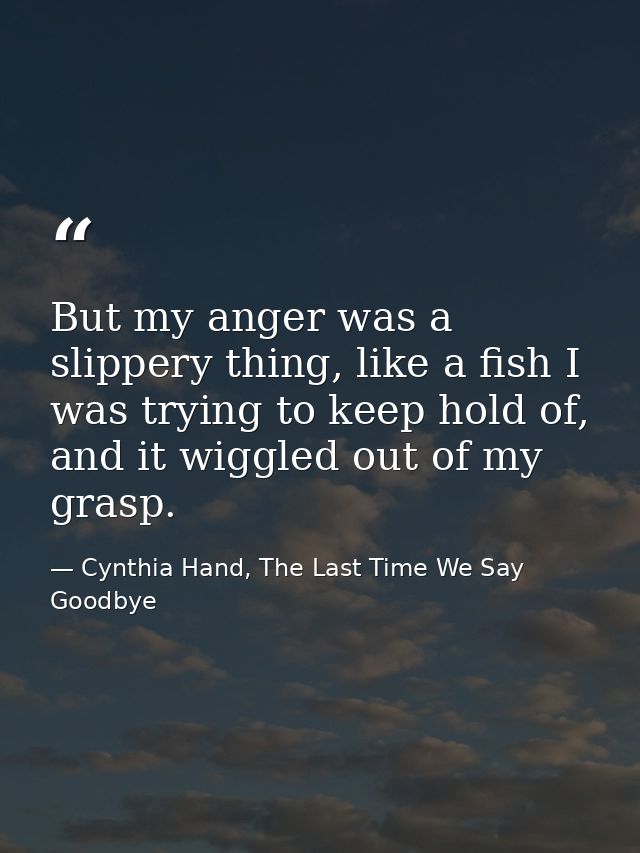 But my anger was a slippery thing, like a fish I was trying to keep hold of, and it wiggled out of my grasp. — Cynthia Hand, The Last Time We Say Goodbye