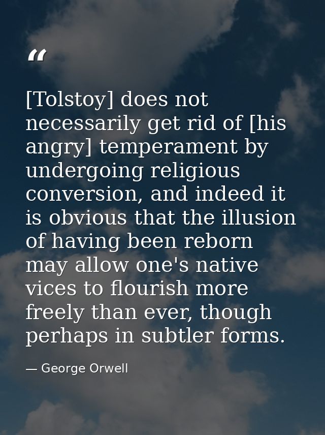 [Tolstoy] does not necessarily get rid of [his angry] temperament by undergoing religious conversion, and indeed it is o — George Orwell