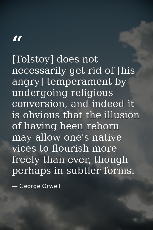 [Tolstoy] does not necessarily get rid of [his angry] temperament by undergoing religious conversion, and indeed it is o — George Orwell