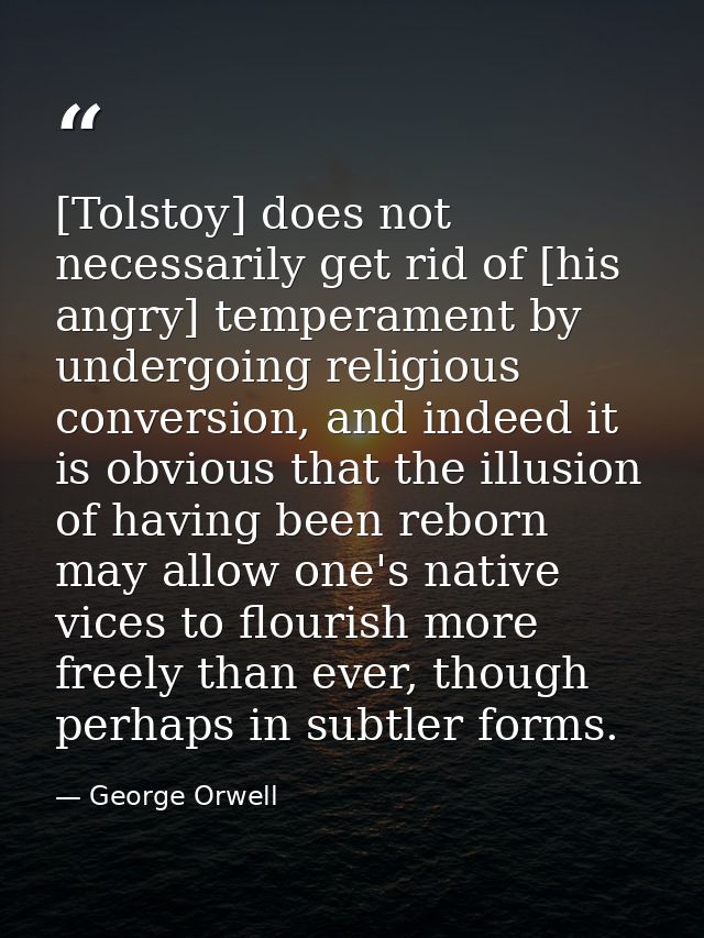 [Tolstoy] does not necessarily get rid of [his angry] temperament by undergoing religious conversion, and indeed it is o — George Orwell
