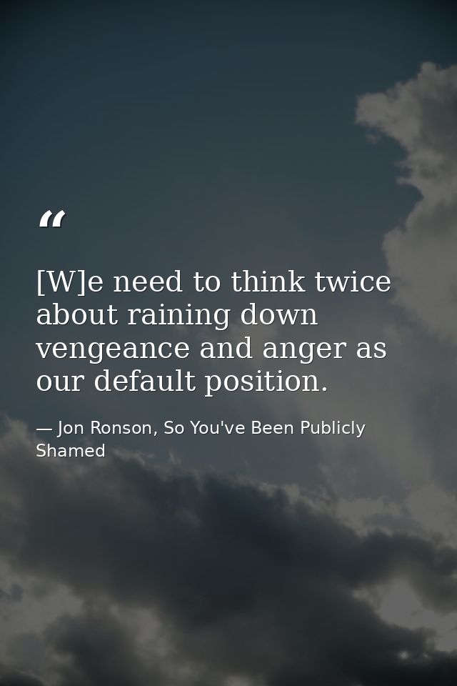 [W]e need to think twice about raining down vengeance and anger as our default position. — Jon Ronson, So You've Been Publicly Shamed