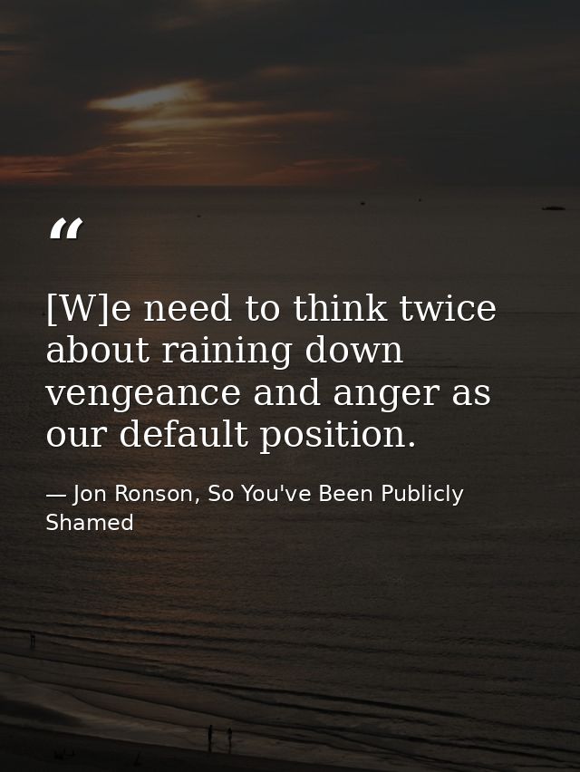 [W]e need to think twice about raining down vengeance and anger as our default position. — Jon Ronson, So You've Been Publicly Shamed