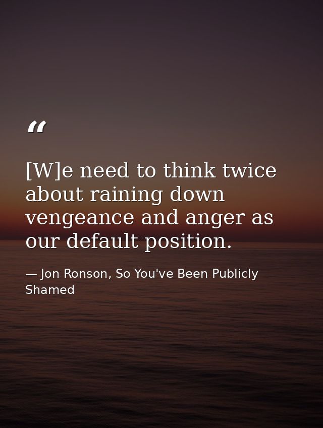 [W]e need to think twice about raining down vengeance and anger as our default position. — Jon Ronson, So You've Been Publicly Shamed