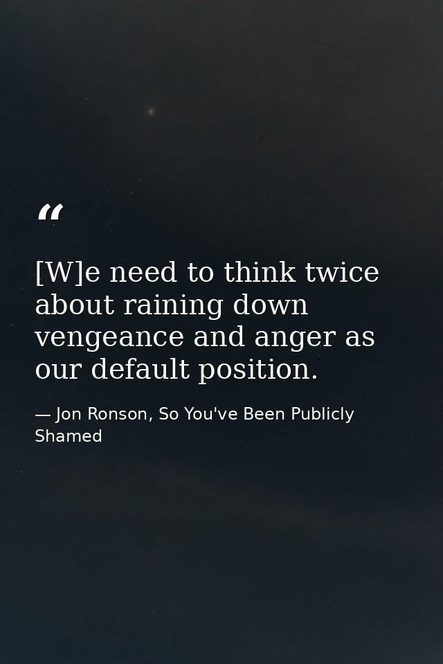 [W]e need to think twice about raining down vengeance and anger as our default position. — Jon Ronson, So You've Been Publicly Shamed