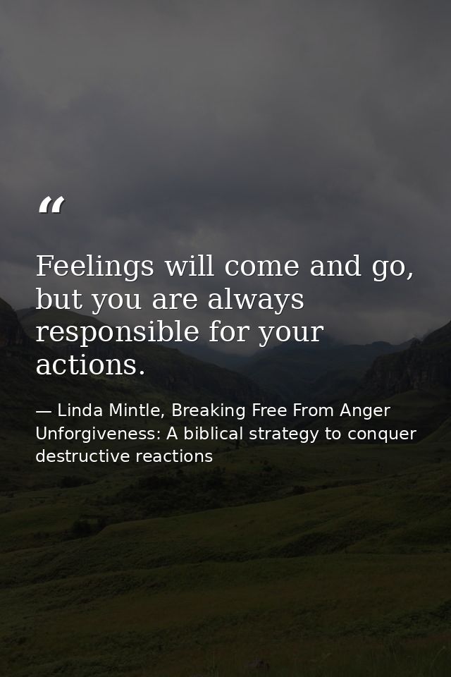 Feelings will come and go, but you are always responsible for your actions. — Linda Mintle, Breaking Free From Anger  Unforgiveness: A biblical strategy to conquer destructive reactions