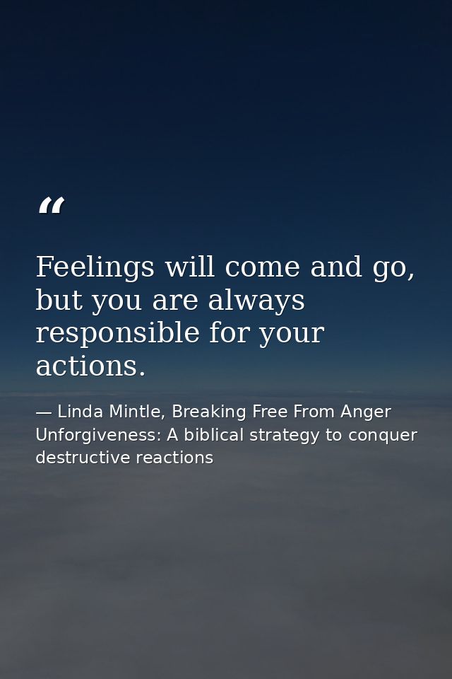 Feelings will come and go, but you are always responsible for your actions. — Linda Mintle, Breaking Free From Anger  Unforgiveness: A biblical strategy to conquer destructive reactions