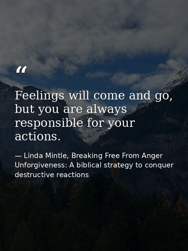 Feelings will come and go, but you are always responsible for your actions. — Linda Mintle, Breaking Free From Anger  Unforgiveness: A biblical strategy to conquer destructive reactions