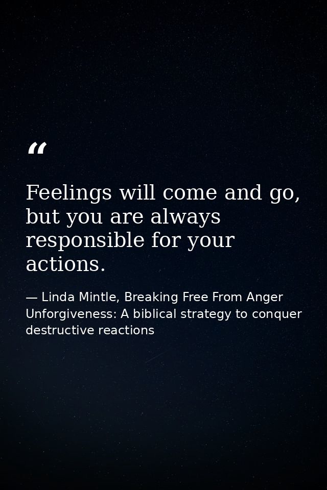 Feelings will come and go, but you are always responsible for your actions. — Linda Mintle, Breaking Free From Anger  Unforgiveness: A biblical strategy to conquer destructive reactions