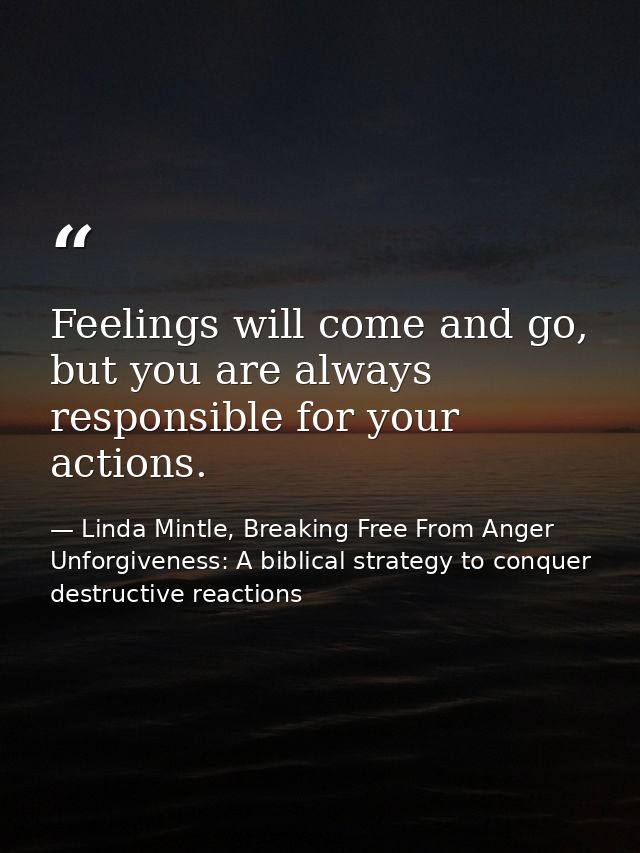 Feelings will come and go, but you are always responsible for your actions. — Linda Mintle, Breaking Free From Anger  Unforgiveness: A biblical strategy to conquer destructive reactions