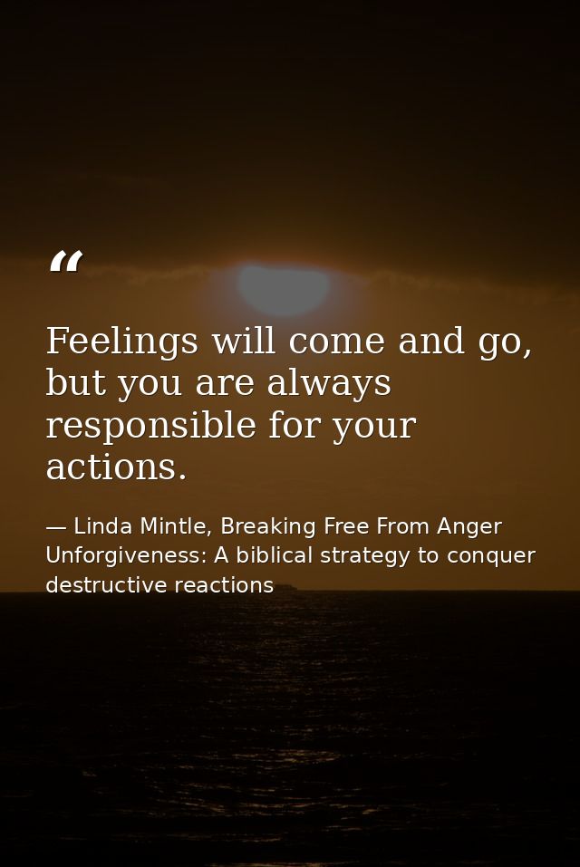 Feelings will come and go, but you are always responsible for your actions. — Linda Mintle, Breaking Free From Anger  Unforgiveness: A biblical strategy to conquer destructive reactions