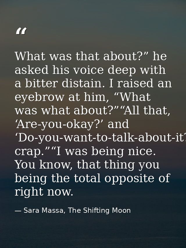 What was that about?” he asked his voice deep with a bitter distain. I raised an eyebrow at him, “What was what about?”“ — Sara Massa, The Shifting Moon