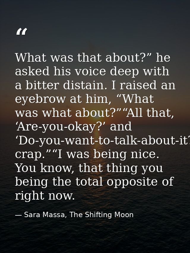 What was that about?” he asked his voice deep with a bitter distain. I raised an eyebrow at him, “What was what about?”“ — Sara Massa, The Shifting Moon
