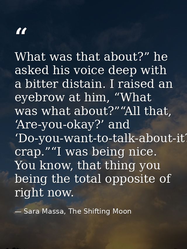 What was that about?” he asked his voice deep with a bitter distain. I raised an eyebrow at him, “What was what about?”“ — Sara Massa, The Shifting Moon