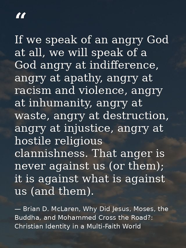 If we speak of an angry God at all, we will speak of a God angry at indifference, angry at apathy, angry at racism and v — Brian D. McLaren, Why Did Jesus, Moses, the Buddha, and Mohammed Cross the Road?: Christian Identity in a Multi-Faith World