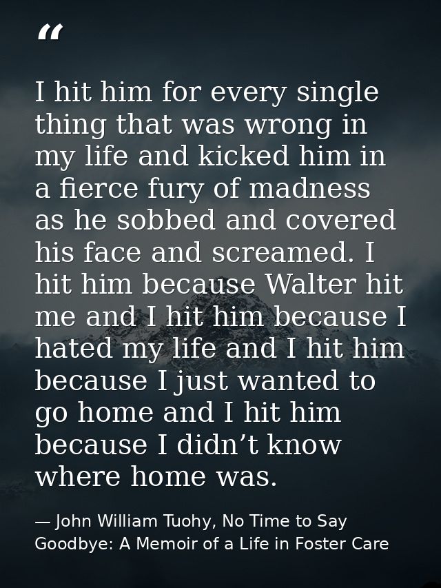 I hit him for every single thing that was wrong in my life and kicked him in a fierce fury of madness as he sobbed and c — John William Tuohy, No Time to Say Goodbye: A Memoir of a Life in Foster Care