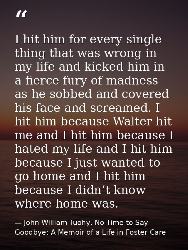 I hit him for every single thing that was wrong in my life and kicked him in a fierce fury of madness as he sobbed and c — John William Tuohy, No Time to Say Goodbye: A Memoir of a Life in Foster Care