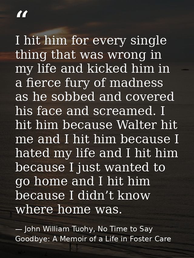 I hit him for every single thing that was wrong in my life and kicked him in a fierce fury of madness as he sobbed and c — John William Tuohy, No Time to Say Goodbye: A Memoir of a Life in Foster Care