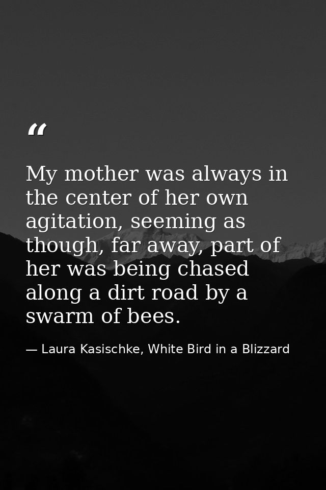 My mother was always in the center of her own agitation, seeming as though, far away, part of her was being chased along — Laura Kasischke, White Bird in a Blizzard