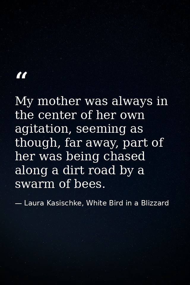 My mother was always in the center of her own agitation, seeming as though, far away, part of her was being chased along — Laura Kasischke, White Bird in a Blizzard