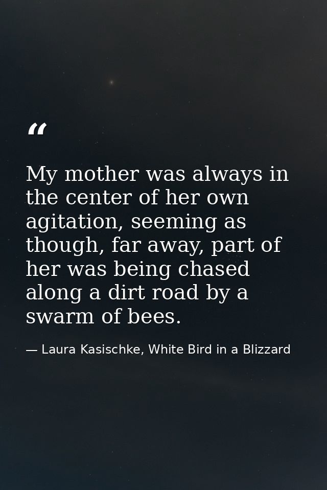 My mother was always in the center of her own agitation, seeming as though, far away, part of her was being chased along — Laura Kasischke, White Bird in a Blizzard